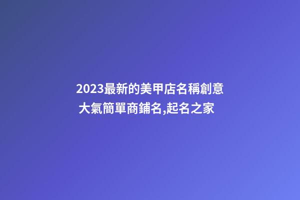 2023最新的美甲店名稱創意 大氣簡單商鋪名,起名之家-第1張-店鋪起名-玄機派